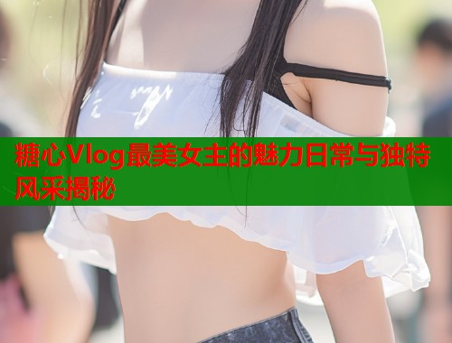糖心Vlog最美女主的魅力日常与独特风采揭秘