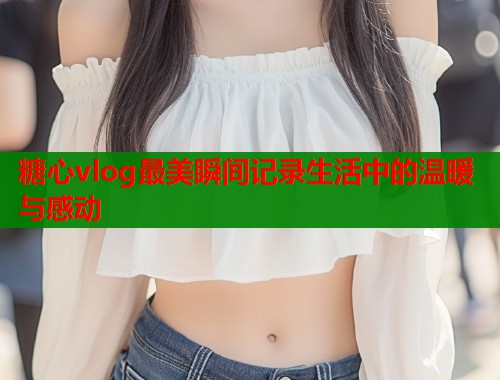 糖心vlog最美瞬间记录生活中的温暖与感动