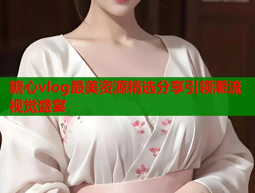 糖心vlog最美资源精选分享引领潮流视觉盛宴