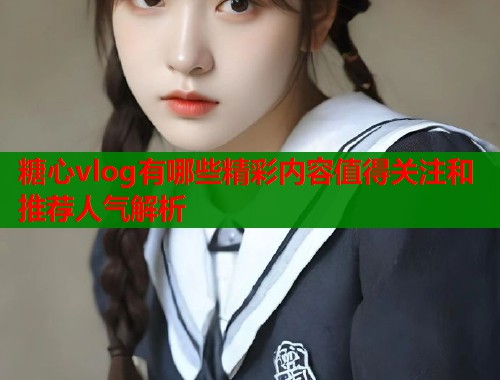 糖心vlog有哪些精彩内容值得关注和推荐人气解析