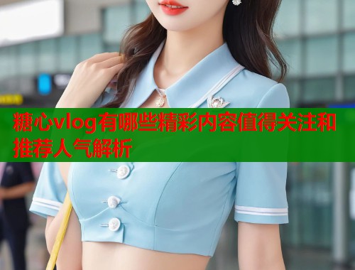 糖心vlog有哪些精彩内容值得关注和推荐人气解析