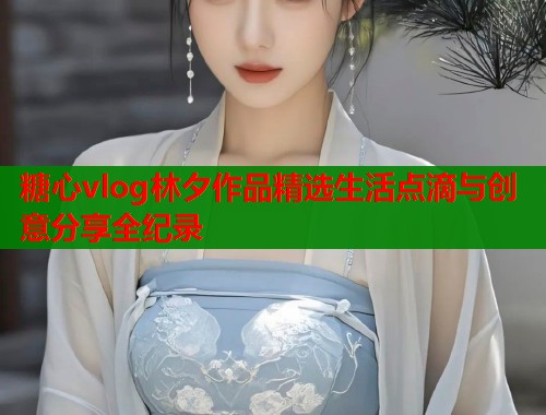 糖心vlog林夕作品精选生活点滴与创意分享全纪录