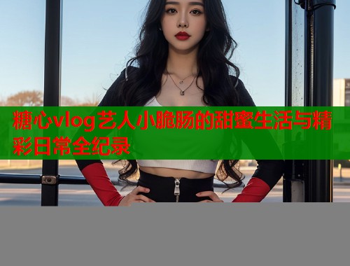 糖心vlog艺人小脆肠的甜蜜生活与精彩日常全纪录