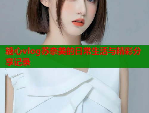 糖心vlog苏奈美的日常生活与精彩分享记录
