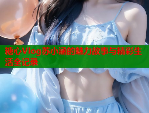 糖心Vlog苏小涵的魅力故事与精彩生活全记录