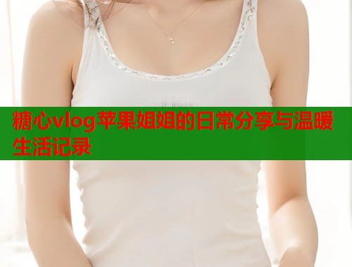 糖心vlog苹果姐姐的日常分享与温暖生活记录