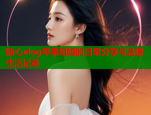 糖心vlog苹果姐姐的日常分享与温暖生活记录