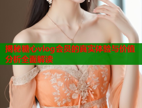 揭秘糖心vlog会员的真实体验与价值分析全面解读