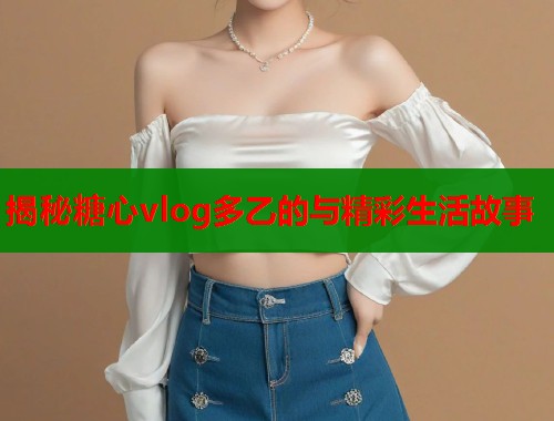 揭秘糖心vlog多乙的与精彩生活故事