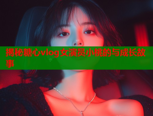 揭秘糖心vlog女演员小桃的与成长故事