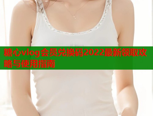糖心vlog会员兑换码2022最新领取攻略与使用指南