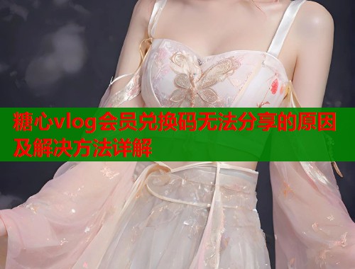 糖心vlog会员兑换码无法分享的原因及解决方法详解