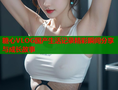 糖心VLOG国产生活记录精彩瞬间分享与成长故事