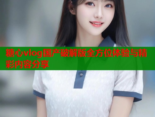 糖心vlog国产破解版全方位体验与精彩内容分享