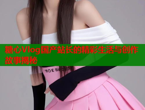 糖心Vlog国产站长的精彩生活与创作故事揭秘
