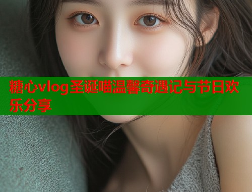糖心vlog圣诞喵温馨奇遇记与节日欢乐分享