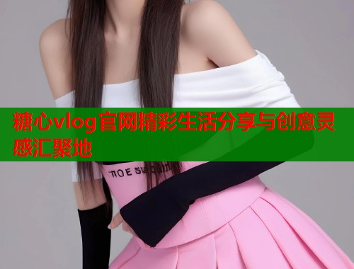 糖心vlog官网精彩生活分享与创意灵感汇聚地
