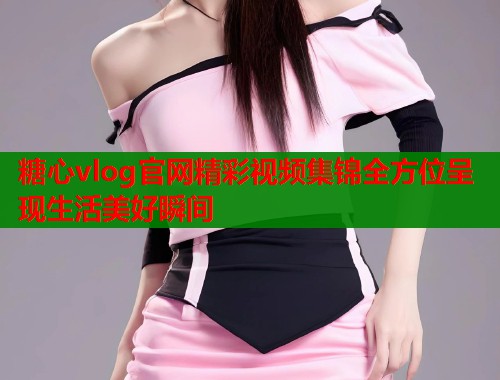 糖心vlog官网精彩视频集锦全方位呈现生活美好瞬间