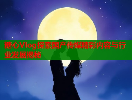 糖心Vlog探索国产传媒精彩内容与行业发展揭秘