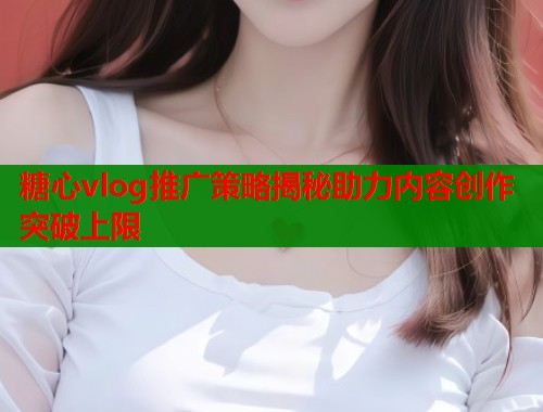 糖心vlog推广策略揭秘助力内容创作突破上限