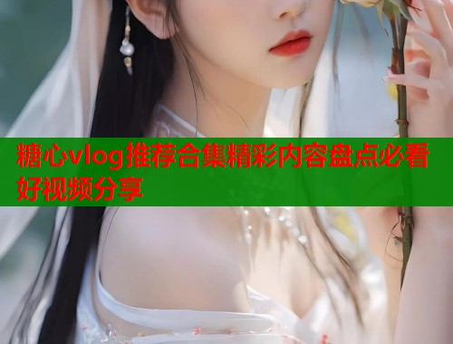 糖心vlog推荐合集精彩内容盘点必看好视频分享