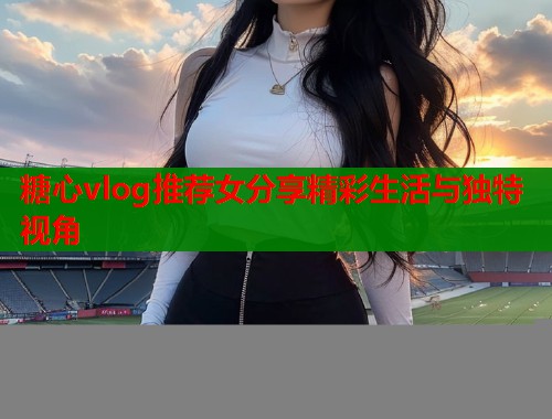 糖心vlog推荐女分享精彩生活与独特视角