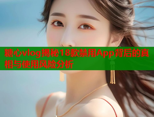 糖心vlog揭秘18款禁用App背后的真相与使用风险分析