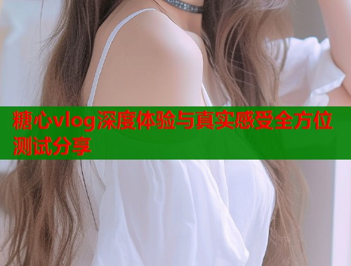 糖心vlog深度体验与真实感受全方位测试分享