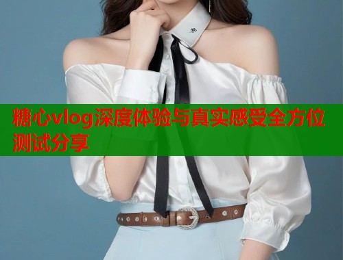 糖心vlog深度体验与真实感受全方位测试分享