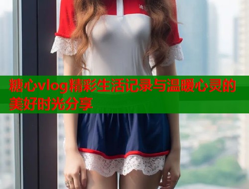 糖心vlog精彩生活记录与温暖心灵的美好时光分享