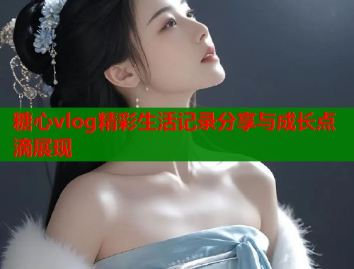 糖心vlog精彩生活记录分享与成长点滴展现