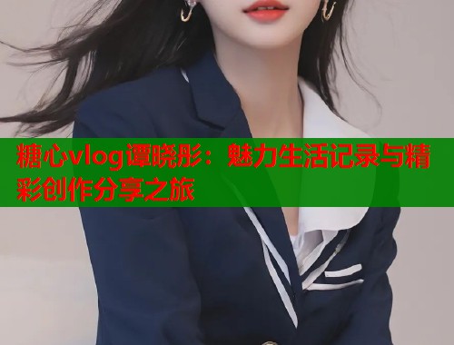 糖心vlog谭晓彤：魅力生活记录与精彩创作分享之旅