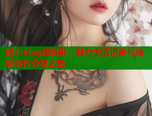 糖心vlog谭晓彤：魅力生活记录与精彩创作分享之旅