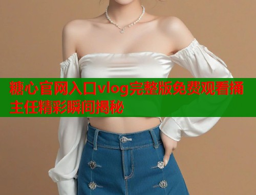 糖心官网入口vlog完整版免费观看捅主任精彩瞬间揭秘