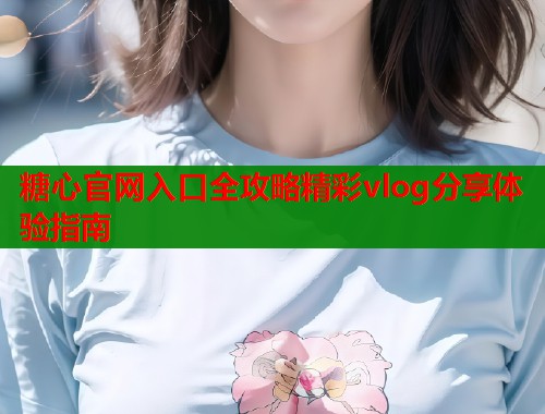 糖心官网入口全攻略精彩vlog分享体验指南