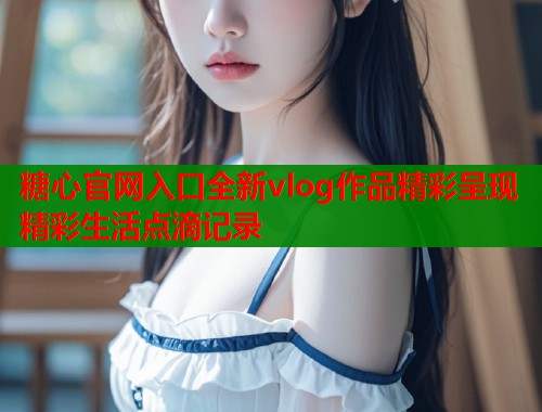 糖心官网入口全新vlog作品精彩呈现精彩生活点滴记录