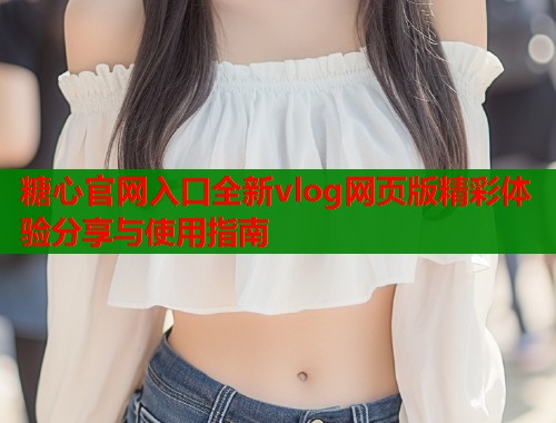 糖心官网入口全新vlog网页版精彩体验分享与使用指南