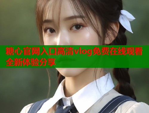 糖心官网入口高清vlog免费在线观看全新体验分享