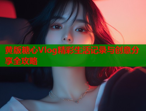 黄版糖心Vlog精彩生活记录与创意分享全攻略
