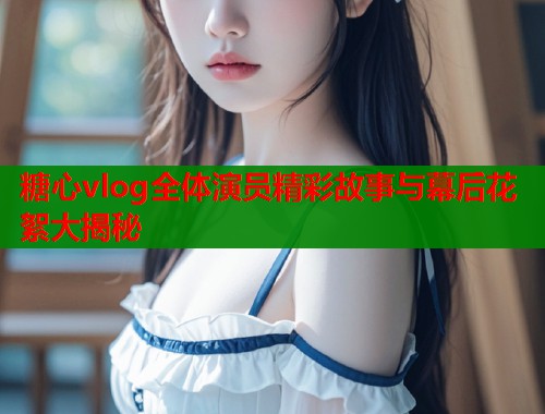 糖心vlog全体演员精彩故事与幕后花絮大揭秘