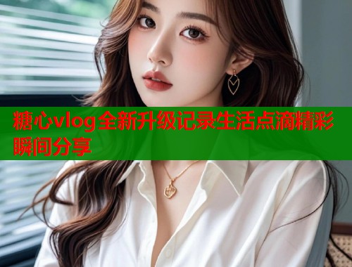 糖心vlog全新升级记录生活点滴精彩瞬间分享