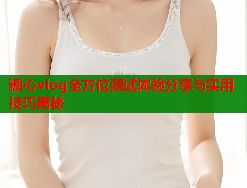 糖心vlog全方位测试体验分享与实用技巧揭秘