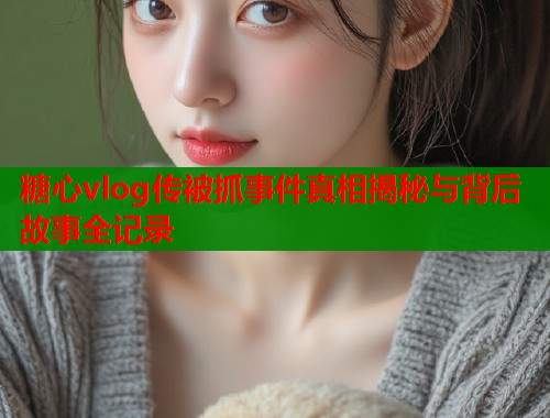 糖心vlog传被抓事件真相揭秘与背后故事全记录