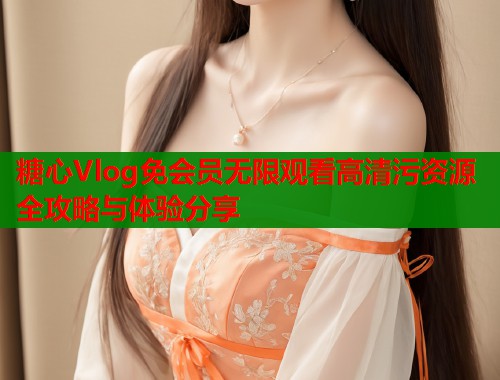 糖心Vlog免会员无限观看高清污资源全攻略与体验分享