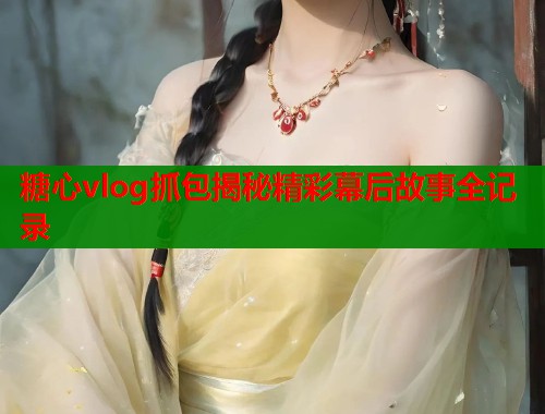 糖心vlog抓包揭秘精彩幕后故事全记录