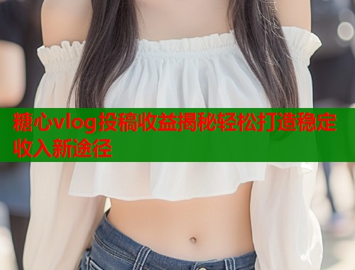 糖心vlog投稿收益揭秘轻松打造稳定收入新途径