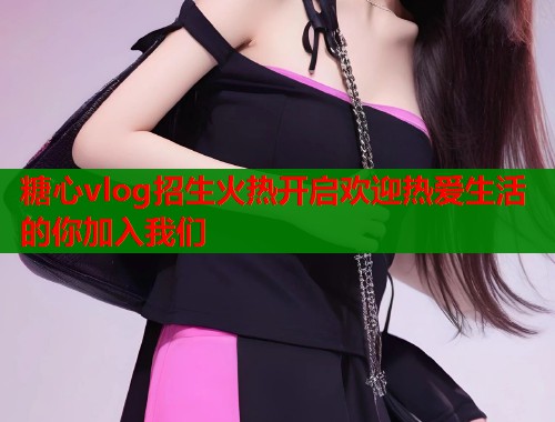 糖心vlog招生火热开启欢迎热爱生活的你加入我们