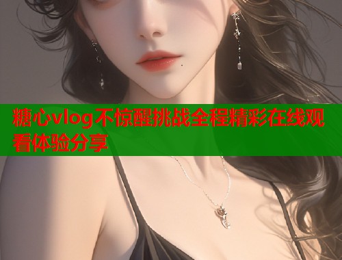 糖心vlog不惊醒挑战全程精彩在线观看体验分享