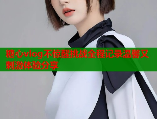 糖心vlog不惊醒挑战全程记录温馨又刺激体验分享