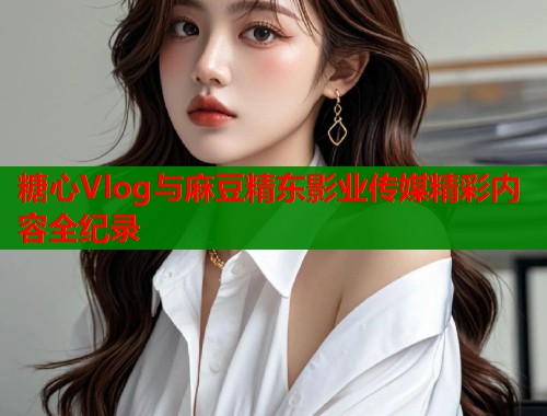 糖心Vlog与麻豆精东影业传媒精彩内容全纪录